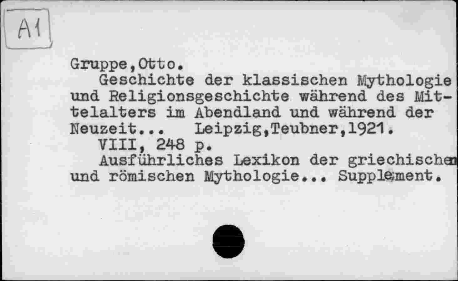 ﻿J
Gruppe,Ottо.
Geschichte der klassischen Mythologie und Religionsgeschichte während des Mittelalt ers im Abendland und während der Neuzeit...	Leipzig,Teubner,1921.
VIII, 248 p.
Ausführliches Lexikon der griechische und römischen Mythologie... Supplement.